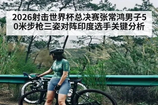 2026射击世界杯总决赛张常鸿男子50米步枪三姿对阵印度选手关键分析